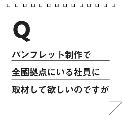 パンフレット制作で全國拠点にいる社員に取材して欲しいのですが